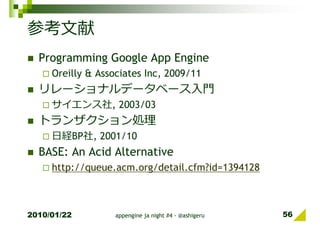 参考文献
  Programming Google App Engine
     Oreilly & Associates Inc, 2009/11
  リレーショナルデータベース入門
     サイエンス社, 2003/03
  トランザクション処理
     日経BP社, 2001/10
  BASE: An Acid Alternative
     http://queue.acm.org/detail.cfm?id=1394128



2010/01/22         appengine ja night #4 - @ashigeru   56
 