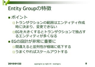 Entity Groupの特徴
  ポイント
     トランザクションの範囲はエンティティ作成
     時に決まり、変更できない
     EGを⼤きくするとトランザクションで独占す
     るエンティティが多くなる
  EGの設計が非常に重要に
     間違えると並列性が極端に低下する
     うまくやればスケールアウトする


2010/01/22   appengine ja night #4 - @ashigeru   8
 