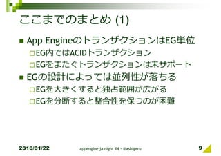 ここまでのまとめ (1)
  App EngineのトランザクションはEG単位
     EG内ではACIDトランザクション
     EGをまたぐトランザクションは未サポート
  EGの設計によっては並列性が落ちる
     EGを⼤きくすると独占範囲が広がる
     EGを分断すると整合性を保つのが困難




2010/01/22   appengine ja night #4 - @ashigeru   9
 