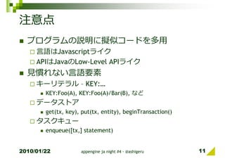注意点
  プログラムの説明に擬似コードを多⽤
     言語はJavascriptライク
     APIはJavaのLow-Level APIライク
  ⾒慣れない言語要素
     キーリテラル – KEY:…
        KEY:Foo(A), KEY:Foo(A)/Bar(B), など
     データストア
        get(tx, key), put(tx, entity), beginTransaction()
     タスクキュー
        enqueue([tx,] statement)


2010/01/22           appengine ja night #4 - @ashigeru      11
 