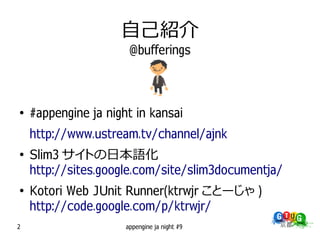 自己紹介
                       @bufferings



●
    #appengine ja night in kansai
    http://www.ustream.tv/channel/ajnk
●
    Slim3 サイトの日本語化
    http://sites.google.com/site/slim3documentja/
●
    Kotori Web JUnit Runner(ktrwjr ことーじゃ )
    http://code.google.com/p/ktrwjr/
2                     appengine ja night #9
 