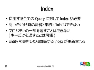 Index
●
     使用する全ての Query に対して Index が必要
●
     問い合わせ時の計算・集約・ Join はできない
●
     プロパティの一部を返すことはできない
     ( キーだけを返すことは可能 )
●
     Entity を更新したら関係する Index が更新される




25              appengine ja night #9
 