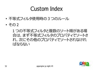 Custom Index
●
     不等式フィルタ使用時の 3 つのルール
●
     その 2
      1 つの不等式フィルタと複数のソート順がある場
      合は、まず不等式フィルタのプロパティでソートさ
      れ、次にその他のプロパティでソートされなけれ
      ばならない




52            appengine ja night #9
 