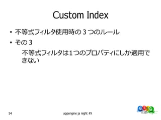 Custom Index
●
     不等式フィルタ使用時の 3 つのルール
●
     その 3
      不等式フィルタは１つのプロパティにしか適用で
      きない




54            appengine ja night #9
 