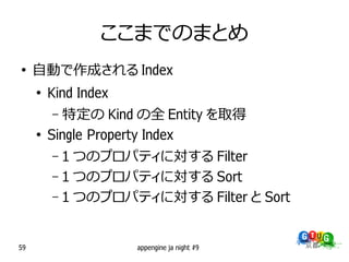ここまでのまとめ
●
     自動で作成される Index
     ●
         Kind Index
         – 特定の Kind の全 Entity を取得
     ●
         Single Property Index
         – 1 つのプロパティに対する Filter
         – 1 つのプロパティに対する Sort
         – 1 つのプロパティに対する Filter と Sort



59                    appengine ja night #9
 