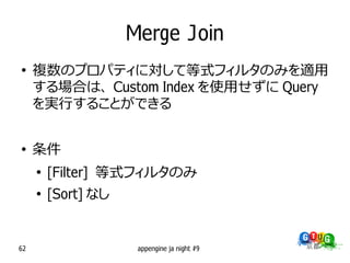 Merge Join
●
     複数のプロパティに対して等式フィルタのみを適用
     する場合は、 Custom Index を使用せずに Query
     を実行することができる


●
     条件
     ●
         [Filter] 等式フィルタのみ
     ●
         [Sort] なし


62                    appengine ja night #9
 