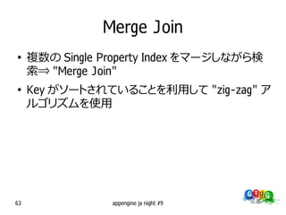 Merge Join
●
     複数の Single Property Index をマージしながら検
     索⇒ "Merge Join"
●
     Key がソートされていることを利用して "zig-zag" ア
     ルゴリズムを使用




63               appengine ja night #9
 