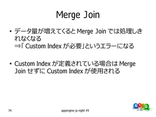 Merge Join
●
     データ量が増えてくると Merge Join では処理しき
     れなくなる
     ⇒「 Custom Index が必要」というエラーになる

●
     Custom Index が定義されている場合は Merge
     Join せずに Custom Index が使用される




74              appengine ja night #9
 