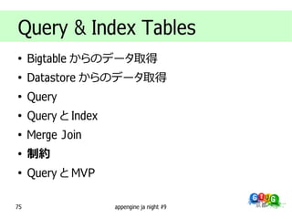 Query & Index Tables
●
     Bigtable からのデータ取得
●
     Datastore からのデータ取得
●
     Query
●
     Query と Index
●
     Merge Join
●
     制約
●
     Query と MVP

75                   appengine ja night #9
 