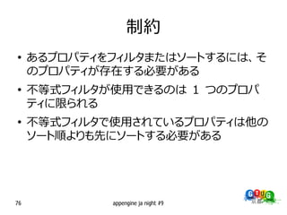 制約
●
     あるプロパティをフィルタまたはソートするには、そ
     のプロパティが存在する必要がある
●
     不等式フィルタが使用できるのは 1 つのプロパ
     ティに限られる
●
     不等式フィルタで使用されているプロパティは他の
     ソート順よりも先にソートする必要がある




76           appengine ja night #9
 