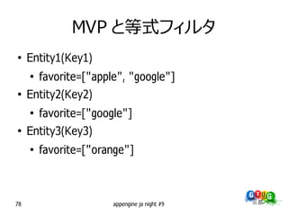 MVP と等式フィルタ
●
     Entity1(Key1)
     ●
         favorite=["apple", "google"]
●
     Entity2(Key2)
     ●
         favorite=["google"]
●
     Entity3(Key3)
     ●
         favorite=["orange"]



78                      appengine ja night #9
 