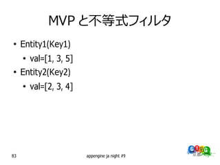 MVP と不等式フィルタ
●
     Entity1(Key1)
     ●
         val=[1, 3, 5]
●
     Entity2(Key2)
     ●
         val=[2, 3, 4]




83                       appengine ja night #9
 