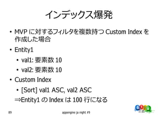 インデックス爆発
●
     MVP に対するフィルタを複数持つ Custom Index を
     作成した場合
●
     Entity1
     ●
         val1: 要素数 10
     ●
         val2: 要素数 10
●
     Custom Index
     ●
         [Sort] val1 ASC, val2 ASC
     ⇒Entity1 の Index は 100 行になる
89                      appengine ja night #9
 