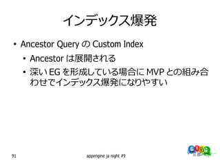 インデックス爆発
●
     Ancestor Query の Custom Index
     ●
         Ancestor は展開される
     ●
         深い EG を形成している場合に MVP との組み合
         わせでインデックス爆発になりやすい




91                  appengine ja night #9
 