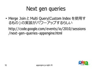 Next gen queries
●
     Merge Join と Multi Query(Custom Index を使用す
     るもの ) の実装がパワーアップするらしい
     http://code.google.com/events/io/2010/sessions
     /next-gen-queries-appengine.html




92                   appengine ja night #9
 
