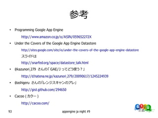 参考
●
     Programming Google App Engine
         http://www.amazon.co.jp/o/ASIN/059652272X
●
     Under the Covers of the Google App Engine Datastore
         http://sites.google.com/site/io/under-the-covers-of-the-google-app-engine-datastore

         スライドは
         http://snarfed.org/space/datastore_talk.html
●
     @kazunori_279 さんの「 GAE/J ってどう使う？」
         http://d.hatena.ne.jp/kazunori_279/20090617/1245224939
●
     @ashigeru さんの「レンジスキャンのアレ」
         http://gist.github.com/294650
●
     Cacoo ( カクー )
         http://cacoo.com/

93                                   appengine ja night #9
 