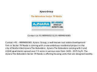 Ajnara Group 
The Belvedere Sector 79 Noida 
Contact Us:91-9899303232,91-9899606065 
Contact +91 --9899606065 Ajnara Group, a well-known real estate development 
firm in Sector 79 Noida is coming with a new ambitious residential project in the 
city of Noida titled Ajnara The Belvedere. Ajnara The Belvedere coming with 3 and 
4 BHK apartments spread over 7.5 acres in various sizes from 1435 - 2575 Sq ft. The 
Ajnara The Belvedere Sector 79 Noida is offering housing units that are designed lavishly. 
 