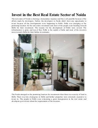 Invest in the Best Real Estate Sector of Noida
The real estate of Noida is showing a tremendous response and this is all possible because of the
efforts made by developers. Earlier, the developers in Noida didn’t have any opportunity to
invest because all the developments were happening in Delhi. Delhi was emerging as the
promising location for the real estate investment and most of the people were heading towards
Delhi for their investment. The reasons for the development of Delhi were several. The
infrastructure is great, and top of that, Delhi is the capital of India and most of the investors
move towards Delhi for their further investments.
The Noida emerged as the promising location for investment when there was scarcity of land in
Delhi. There was lots of progress in Delhi and further properties were extremely expensive to
invest in. The people in Delhi were witnessing a great transgression in the real estate and
developers got to know about the requirements of the investors.
 