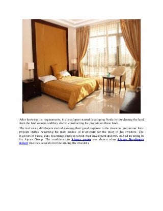 After knowing the requirements, the developers started developing Noida by purchasing the land
from the land owners and they started constructing the projects on these lands.
The real estate developers started showing their good response to the investors and sooner their
projects started becoming the main source of investment for the most of the investors. The
investors in Noida were becoming confident about their investment and they started investing in
the Ajnara Group. The confidence in Ajnara group was shown when Ajnara Developers
review was the successful review among the investors.
 