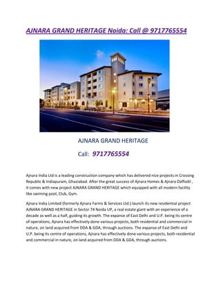 AJNARA GRAND HERITAGE Noida: Call @ 9717765554




                              AJNARA GRAND HERITAGE

                              Call: 9717765554


Ajnara India Ltd is a leading construction company which has delivered nice projects in Crossing
Republic & Indiapuram, Ghaziabad. After the great success of Ajnara Homes & Ajnara Daffodil ,
it comes with new project AJNARA GRAND HERITAGE which equipped with all modern facility
like swiming pool, Club, Gym.

Ajnara India Limited (formerly Ajnara Farms & Services Ltd.) launch its new residential project
AJNARA GRAND HERITAGE in Sector 74 Noida UP, a real estate giant with an experience of a
decade as well as a half, guiding its growth. The expanse of East Delhi and U.P. being its centre
of operations, Ajnara has effectively done various projects, both residential and commercial in
nature, on land acquired from DDA & GDA, through auctions. The expanse of East Delhi and
U.P. being its centre of operations, Ajnara has effectively done various projects, both residential
and commercial in nature, on land acquired from DDA & GDA, through auctions.
 