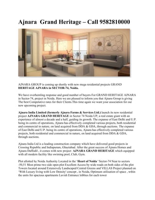 Ajnara Grand Heritage – Call 9582810000




AJNARA GROUP is coming up shortly with new mega residential projects GRAND
HERITAGE AJNARA in SECTOR-74, Noida.

We have overhemling response and good number of buyers For GRAND HERITAGE AJNARA
in Sector-74, project in Noida. Here we are pleased to inform you that Ajnara Group is giving
The best Competative rates for their Clients.This time again we want your association for our
new upcoming project.

Ajnara India Limited (formerly Ajnara Farms & Services Ltd.) launch its new residential
project AJNARA GRAND HERITAGE in Sector 74 Noida UP, a real estate giant with an
experience of almost a decade and a half, guiding its growth. The expanse of East Delhi and U.P.
being its centre of operations, Ajnara has effectively completed various projects, both residential
and commercial in nature, on land acquired from DDA & GDA, through auctions. The expanse
of East Delhi and U.P. being its centre of operations, Ajnara has effectively completed various
projects, both residential and commercial in nature, on land acquired from DDA & GDA,
through auctions.

Ajnara India Ltd is a leading construction company which have delivered good projects in
Crossing Republic and Indiapuram, Ghaziabad. After the great success of Ajnara Homes and
Ajnara Daffodil , it comes with new project AJNARA GRAND HERITAGE which equipped
with all modern facility like swiming pool, Club, Gym.

Plot allotted by Noida Authority Located in the ‘Heart of Noida ' Sector-74 Near to sectors
-50,51 Most prime two side open plot Excellent Access by wide roads on both sides of the plot
Towers located around Extensively Landscaped Central Greens and VILLAS Project planned on
‘With Luxury living with Low Density' concept , in Noida, Optimum utilisation of space , wthin
the units for spacious apartments Lavish Entrance lobbies for each tower
 