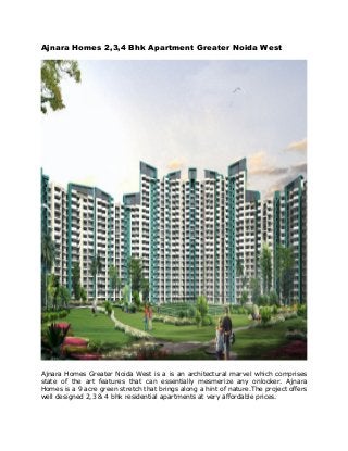 Ajnara Homes 2,3,4 Bhk Apartment Greater Noida West
Ajnara Homes Greater Noida West is a is an architectural marvel which comprises
state of the art features that can essentially mesmerize any onlooker. Ajnara
Homes is a 9 acre green stretch that brings along a hint of nature.The project offers
well designed 2,3 & 4 bhk residential apartments at very affordable prices.
 