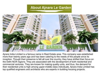 Ajnara India Limited is a famous name in Real Estate area. This company was established
more than twenty years ago and has been catering to the needs of the people since its
inception. Though their presence is felt all over the country, they have shifted their focus on
the Delhi NCR regions. They are associated with the development of both residential and
commercial ventures. They are known for making quality units, and thus, the demand for
their residential units is high among upper-middle class individuals. Ajnara Le Garden has
top qualified engineers and architects who are experts in building housing projects.
 