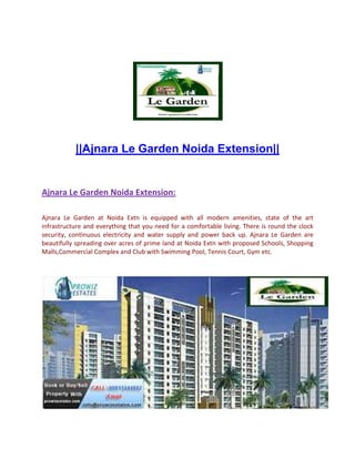 ||Ajnara Le Garden Noida Extension||


Ajnara Le Garden Noida Extension:

Ajnara Le Garden at Noida Extn is equipped with all modern amenities, state of the art
infrastructure and everything that you need for a comfortable living. There is round the clock
security, continuous electricity and water supply and power back up. Ajnara Le Garden are
beautifully spreading over acres of prime land at Noida Extn with proposed Schools, Shopping
Malls,Commercial Complex and Club with Swimming Pool, Tennis Court, Gym etc.
 