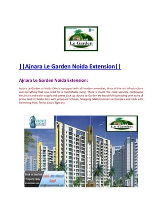 ||Ajnara Le Garden Noida Extension||

Ajnara Le Garden Noida Extension:
Ajnara Le Garden at Noida Extn is equipped with all modern amenities, state of the art infrastructure
and everything that you need for a comfortable living. There is round the clock security, continuous
electricity and water supply and power back up. Ajnara Le Garden are beautifully spreading over acres of
prime land at Noida Extn with proposed Schools, Shopping Malls,Commercial Complex and Club with
Swimming Pool, Tennis Court, Gym etc.
 