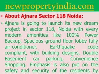 newpropertyindia.com
• About Ajnara Sector 118 Noida:
• Ajnara is going to launch its new dream
  project in sector 118, Noida with every
  modern amenities like 100% Power
  Backup, Spacious ground floor lobby fully
  air-conditioner,    Earthquake      code
  compliant, with building designs, Double
  Basement car parking, Convenience
  Shopping. Emphasis is also put on the
  safety and security of the residents by
 