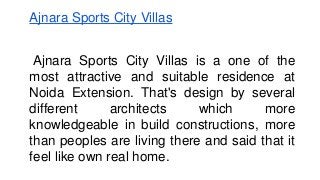 Ajnara Sports City Villas 
Ajnara Sports City Villas is a one of the 
most attractive and suitable residence at 
Noida Extension. That's design by several 
different architects which more 
knowledgeable in build constructions, more 
than peoples are living there and said that it 
feel like own real home. 
 