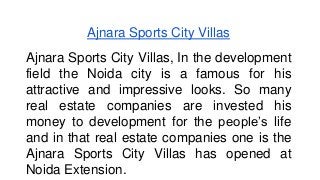 Ajnara Sports City Villas 
Ajnara Sports City Villas, In the development 
field the Noida city is a famous for his 
attractive and impressive looks. So many 
real estate companies are invested his 
money to development for the people’s life 
and in that real estate companies one is the 
Ajnara Sports City Villas has opened at 
Noida Extension. 
 