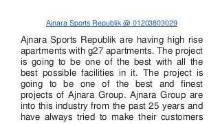 Ajnara Sports Republik @ 01203803029 
Ajnara Sports Republik are having high rise 
apartments with g27 apartments. The project 
is going to be one of the best with all the 
best possible facilities in it. The project is 
going to be one of the best and finest 
projects of Ajnara Group. Ajnara Group are 
into this industry from the past 25 years and 
have always tried to make their customers 
 