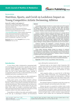 Citation: Russo MT, Fadda J and Angioni A. Nutrition, Sports, and Covid-19 Lockdown Impact on Young
Competitive Artistic Swimming Athletes. Austin J Nutr Metab. 2020; 7(3): 1085.
Austin J Nutr Metab - Volume 7 Issue 3 - 2020
Submit your Manuscript | www.austinpublishinggroup.com
Angioni et al. © All rights are reserved
Austin Journal of Nutrition & Metabolism
Open Access
Abstract
Young artistic swimmers must face to a unique aquatic sport which requires
a variety of athletic abilities, such as endurance, power, agility, acrobatics,
and flexibility, together with a sense of rhythm and team spirit. This activity
involves both aerobic and anaerobic metabolism, which requires high energy
expenditure. Therefore, correct nutritional intake should be available.
However, nutritional needs for growth and training are in contrast with the
contemporary attempt to achieve unrealistic body shape goals. The energy
requirements of artistic swimmers are challenging and cannot be able to
sustain healthy body function, causing a higher risk of developing disordered
eating/eating disorders in young female athletes, or eating anxiety, fearing that
eating appropriate foods and beverages negatively alter body composition
and increase body mass. Moreover, female athletes can face some additional
dietary challenges, including additional requirements such as iron and calcium.
COVID-19 lockdown has highlighted a worrying discrepancy among
macronutrients intake during the training period and the suggested ratio of
macronutrients for healthy nutrition, with an inverted ratio fat/protein, and lower
energy intake in respect to the consumed.
Young artistic swimming athletes showed the absence of nutritional
knowledge and the composition of the food. Moreover, families and coaches
are not prepared to assist athletes in the problematic choice of foods that are
important for growth and sports performance. Therefore, nutrition is committed
to external inputs and social suggestions.
Adequate guidelines should be made available for athletes, families, and
the technical environment to support food choices and possible alternatives.
Keywords: COVID-19; Diet; Young Athletes; Artistic Swimming
aspects affecting their nutritional needs [4].
Nutritional needs are also related to Body Composition (BC)
related to sports performance. Therefore, the BC for the same athlete
changes during the year within its training season (preseason,
transition period, competitive period, and sometimes an injury
period) [5].
Adult competitive athletes can control the BC, by BMI (Body
Mass Index), DEXA (Dual-Energy X-ray Absorptiometry), BIA
(bioelectrical, impedance analysis), and anthropometry. A different
contest is found for young athletes where only seldom studies on BC
are carried out, restricted to not adequate to the training performance
or evident physical problems.
The requested certificate of competitive activity does not give any
information relating BC and nutritional needs of the athlete.
Whatever the sport, it is essential for an athlete’s body to works
at maximum efficiency and food choices meeting nutritional needs
are an integral part of an athlete’s regime. Essential differences in the
nutritional needs in the different sports include the best foods, timing
of food and liquid intake to achieve maximum energy production.
Therefore, until an athlete does not understand the relationship
Introduction
A correct dietary intake is fundamental in maintaining health,
and promoting growth and maturation, especially when sports are
concerned. Healthy eating habits, supported by adequate nutrition
education, during childhood and adolescence to adulthood, can
reduce the risk of many lifestyle-related diseases, especially if
accompanied by physical activity [1]. Many food preferences are also
established early and are consolidated over time.
In the face of such evidence, athletes are often misinformed or
have misconceptions about nutritional issues and food choice.
During sports practice, many different metabolic pathways
are activated, depending on the sport and the training exercise [2].
Therefore, a dietary recommendation should follow the athlete before
and after the performance. These nutritional needs vary between sex,
and among the different sport are strictly related to the age of the
athlete. Many studies are available on professional adult athletes,
while only limited experimental researches have been done on young
competitive athletes in the child or adolescent stage [3].
Young athletes are different from adults and nonathletic peoples
of the same age, in physiological, metabolic, and biomechanical
Review Article
Nutrition, Sports, and Covid-19 Lockdown Impact on
Young Competitive Artistic Swimming Athletes
Russo MT1
, Fadda J2
and Angioni A2
*
1
Department of Agricultural Science, Mediterranean
University of Reggio Calabria, Reggio Calabria (RC),
Mariateresa Russo, Italy
2
Department of Life and Environmental Science,
Chemical food Analysis Laboratory, University of Cagliari,
University Campus of Monserrato S.S, Italy
*Corresponding author: Alberto Angioni, Department
of Life and Environmental Science, Chemical food
Analysis Laboratory, University of Cagliari, University
Campus of Monserrato S.S. 554 - Bivio Monserrato -
Sestu. S.P. Monserrato - Sestu Km 0,700, Italy
Received: June 01, 2020; Accepted: June 23, 2020;
Published: June 30, 2020
 