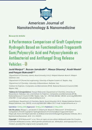 Research Article
A Performance Comparison of Graft Copolymer
Hydrogels Based on Functionalized-Tragacanth
Gum/Polyacrylic Acid and Polyacrylamide as
Antibacterial and Antifungal Drug Release
Vehicles -
Javid Monjezi1
*, Rezvan Jamaledin1,2
, Mousa Ghaemy3
, Arash Moeini2
and Pooyan Makvandi3,4
*
1
Department of Chemistry, Islamic Azad University (I.A.U), Masjed-Soleiman Branch, Masjed-
Soleiman, Iran
2
Department of Chemichal engineering, University of Naples Federico II, Naples, Italy
3
Department of Chemistry, University of Mazandaran, Babolsar, Iran
4
Institute for Polymers, Composites and Biomaterials (IPCB), National Research Council (CNR),
Naples, Italy
*Address for Correspondence: Pooyan Makvandi, Department of Chemistry, University of
Mazandaran, Babolsar, Iran, and Institute for Polymers, Composites and Biomaterials (IPCB),
National Research Council (CNR), Naples, Italy, Tel: +393-928-288-866; ORCID: orcid.org/0000-0003-
2456-0961; E-mail: pooyan.makvandi@ipcb.cnr.it
Javid Monjezi, Department of Chemistry, Islamic Azad University (I.A.U), Masjed-Soleiman Branch,
Masjed-Soleiman, Iran, ORCID: orcid.org/0000-0001-8886-4193; E-mail: monjezi.j@iaumis.ac.ir
Submitted: 10 May 2018 Approved: 18 May 2018 Published: 21 May 2018
Cite this article: Monjezi J, Jamaledin R, Ghaemy M, Moeini A, Makvandi P. A Performance
Comparison of Graft Copolymer Hydrogels Based on Functionalized-Tragacanth Gum/
Polyacrylic Acid and Polyacrylamide as Antibacterial and Antifungal Drug Release Vehicles. Am J
Nanotechnol Nanomed. 2018; 1(1): 010-015.
Copyright: © 2018 Makvandi P, et al. This is an open access article distributed under the Creative
Commons Attribution License, which permits unrestricted use, distribution, and reproduction in any
medium, provided the original work is properly cited.
American Journal of
Nanotechnology & Nanomedicine
 