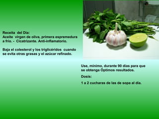 Receita del Dia:
Aceite virgen de oliva, primera espremedura
a frío. - Cicatrizante. Anti-inflamatorio.
Baja el colesterol y los triglicéridos cuando
se evita otras grasas y el azúcar refinado.
Use, mínimo, durante 90 días para que
se obtenga Óptimos resultados.
Dosis:
1 a 2 cucharas de las de sopa al día.
 