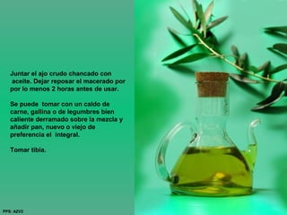 Juntar el ajo crudo chancado con
aceite. Dejar reposar el macerado por
por lo menos 2 horas antes de usar.
Se puede tomar con un caldo de
carne, gallina o de legumbres bien
caliente derramado sobre la mezcla y
añadir pan, nuevo o viejo de
preferencia el integral.
Tomar tibia.
PPS: AZV2
 