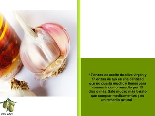 PPS: AZV2
17 onzas de aceite de oliva virgen y
17 onzas de ajo es una cantidad
que no cuesta mucho y tienes para
consumir como remedio por 15
dias o màs. Sale mucho màs barato
que comprar medicamentos y es
un remedio natural
 