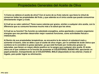 1) Como se obtiene el aceite de oliva? Con el zumo de su fruto natural, que tiene la virtud de
conservar todas las propiedades del fruto, y que además es el único aceite que puede consumirse
directamente virgen y crudo.
2) Cuál es su valor calórico? Tiene nueve calorías por gramo, similar a cualquier otro aceite, con la
diferencia que su consumo favorece mucho más a la salud que los otros.
3) Cuál es su función? Su función es sobretodo energética, actúa aportando a nuestro organismo
energías que nos permiten desarrollar mejor nuestras funciones, como actividades físicas e
intelectuales.
4) Dentro de sus propiedades terapéuticas, se encuentra la de reducir el colesterol malo y
aumentar el bueno, esto se debe a que el aceite de oliva virgen, por la cantidad de ácido oleico que
contiene se le considera la grasa ejemplar, ya que está formado por moléculas grasas no
saturadas, que tienen un mayor efecto positivo en la sangre que cualquier otro aceite. El ácido
oleico es el que colabora en la función de aumentar el COLESTEROL BUENO HDL ejerciendo un
papel protector, transportando así el COLESTEROL MALO (depositado en las arterias ) hasta el
hígado, para poder lograr su eliminación.
Propiedades Generales del Aceite de Oliva
PPS: AZV2
 