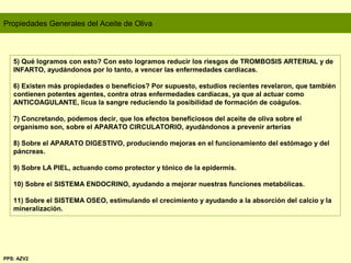Propiedades Generales del Aceite de Oliva
5) Qué logramos con esto? Con esto logramos reducir los riesgos de TROMBOSIS ARTERIAL y de
INFARTO, ayudándonos por lo tanto, a vencer las enfermedades cardíacas.
6) Existen más propiedades o beneficios? Por supuesto, estudios recientes revelaron, que también
contienen potentes agentes, contra otras enfermedades cardíacas, ya que al actuar como
ANTICOAGULANTE, licua la sangre reduciendo la posibilidad de formación de coágulos.
7) Concretando, podemos decir, que los efectos beneficiosos del aceite de oliva sobre el
organismo son, sobre el APARATO CIRCULATORIO, ayudándonos a prevenir arterias
8) Sobre el APARATO DIGESTIVO, produciendo mejoras en el funcionamiento del estómago y del
páncreas.
9) Sobre LA PIEL, actuando como protector y tónico de la epidermis.
10) Sobre el SISTEMA ENDOCRINO, ayudando a mejorar nuestras funciones metabólicas.
11) Sobre el SISTEMA OSEO, estimulando el crecimiento y ayudando a la absorción del calcio y la
mineralización.
PPS: AZV2
 