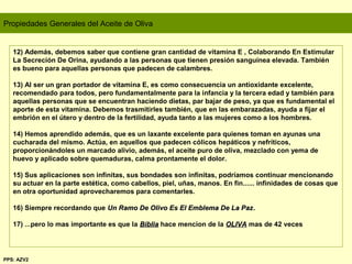 Propiedades Generales del Aceite de Oliva
12) Además, debemos saber que contiene gran cantidad de vitamina E , Colaborando En Estimular
La Secreción De Orina, ayudando a las personas que tienen presión sanguínea elevada. También
es bueno para aquellas personas que padecen de calambres.
13) Al ser un gran portador de vitamina E, es como consecuencia un antioxidante excelente,
recomendado para todos, pero fundamentalmente para la infancia y la tercera edad y también para
aquellas personas que se encuentran haciendo dietas, par bajar de peso, ya que es fundamental el
aporte de esta vitamina. Debemos trasmitirles también, que en las embarazadas, ayuda a fijar el
embrión en el útero y dentro de la fertilidad, ayuda tanto a las mujeres como a los hombres.
14) Hemos aprendido además, que es un laxante excelente para quienes toman en ayunas una
cucharada del mismo. Actúa, en aquellos que padecen cólicos hepáticos y nefríticos,
proporcionándoles un marcado alivio, además, el aceite puro de oliva, mezclado con yema de
huevo y aplicado sobre quemaduras, calma prontamente el dolor.
15) Sus aplicaciones son infinitas, sus bondades son infinitas, podríamos continuar mencionando
su actuar en la parte estética, como cabellos, piel, uñas, manos. En fin...... infinidades de cosas que
en otra oportunidad aprovecharemos para comentarles.
16) Siempre recordando que Un Ramo De Olivo Es El Emblema De La PazUn Ramo De Olivo Es El Emblema De La Paz..
17) ...pero lo mas importante es que la BibliaBiblia hace mencion de la OLIVAOLIVA mas de 42 veces
PPS: AZV2
 