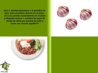 PPS: AZV2
Uso 3 dientes pequeños o 2 grandes de
ajos, bien picaditos directo en el plato,
sirvo la comida normalmente en el plato
y después coloco 1 cuchara de sopa de
aceite de oliva por encima de todo y
como con mucho apetito!!!!
 