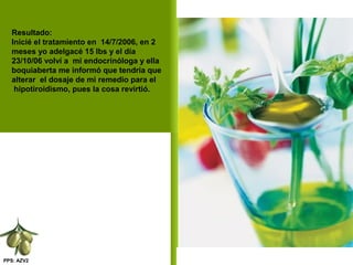 PPS: AZV2
Resultado:
Inicié el tratamiento en 14/7/2006, en 2
meses yo adelgacé 15 lbs y el día
23/10/06 volví a mi endocrinóloga y ella
boquiaberta me informó que tendría que
alterar el dosaje de mi remedio para el
hipotiroidismo, pues la cosa revirtió.
 