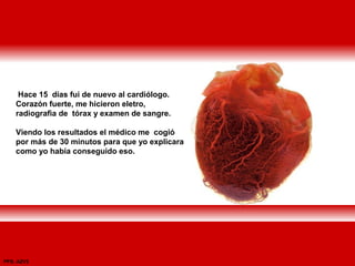 Hace 15 días fui de nuevo al cardiólogo.
Corazón fuerte, me hicieron eletro,
radiografìa de tórax y examen de sangre.
Viendo los resultados el médico me cogió
por más de 30 minutos para que yo explicara
como yo había conseguido eso.
PPS: AZV2
 