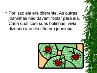 Por isso ela era diferente. As outras
joaninhas não davam “bola” para ela.
Cada qual com suas bolinhas, vivia
dizendo que ela não era joaninha.
 