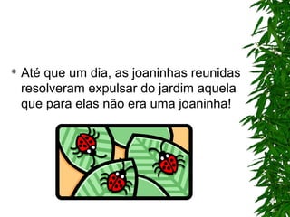  Até que um dia, as joaninhas reunidas
resolveram expulsar do jardim aquela
que para elas não era uma joaninha!
 
