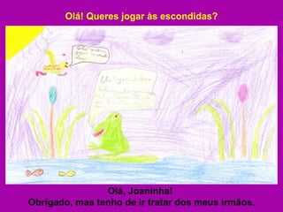 Olá! Queres jogar às escondidas? Olá, Joaninha!  Obrigado, mas tenho de ir tratar dos meus irmãos. 