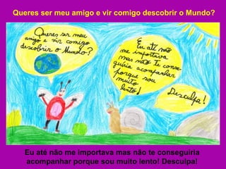 Queres ser meu amigo e vir comigo descobrir o Mundo? Eu até não me importava mas não te conseguiria acompanhar porque sou muito lento! Desculpa! 