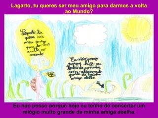 Lagarto, tu queres ser meu amigo para darmos a volta ao Mundo? Eu não posso porque hoje eu tenho de consertar um relógio muito grande da minha amiga abelha. 