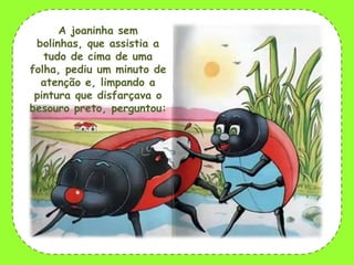 A joaninha sem
bolinhas, que assistia a
tudo de cima de uma
folha, pediu um minuto de
atenção e, limpando a
pintura que disfarçava o
besouro preto, perguntou:

 